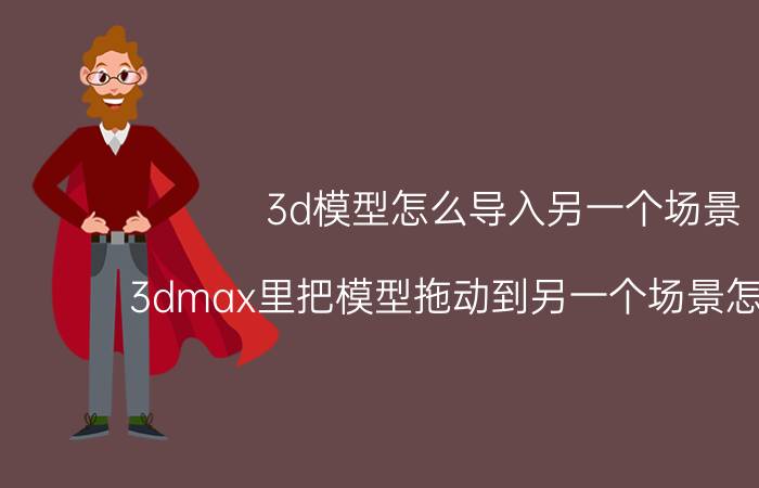 3d模型怎么导入另一个场景 3dmax里把模型拖动到另一个场景怎么移动？